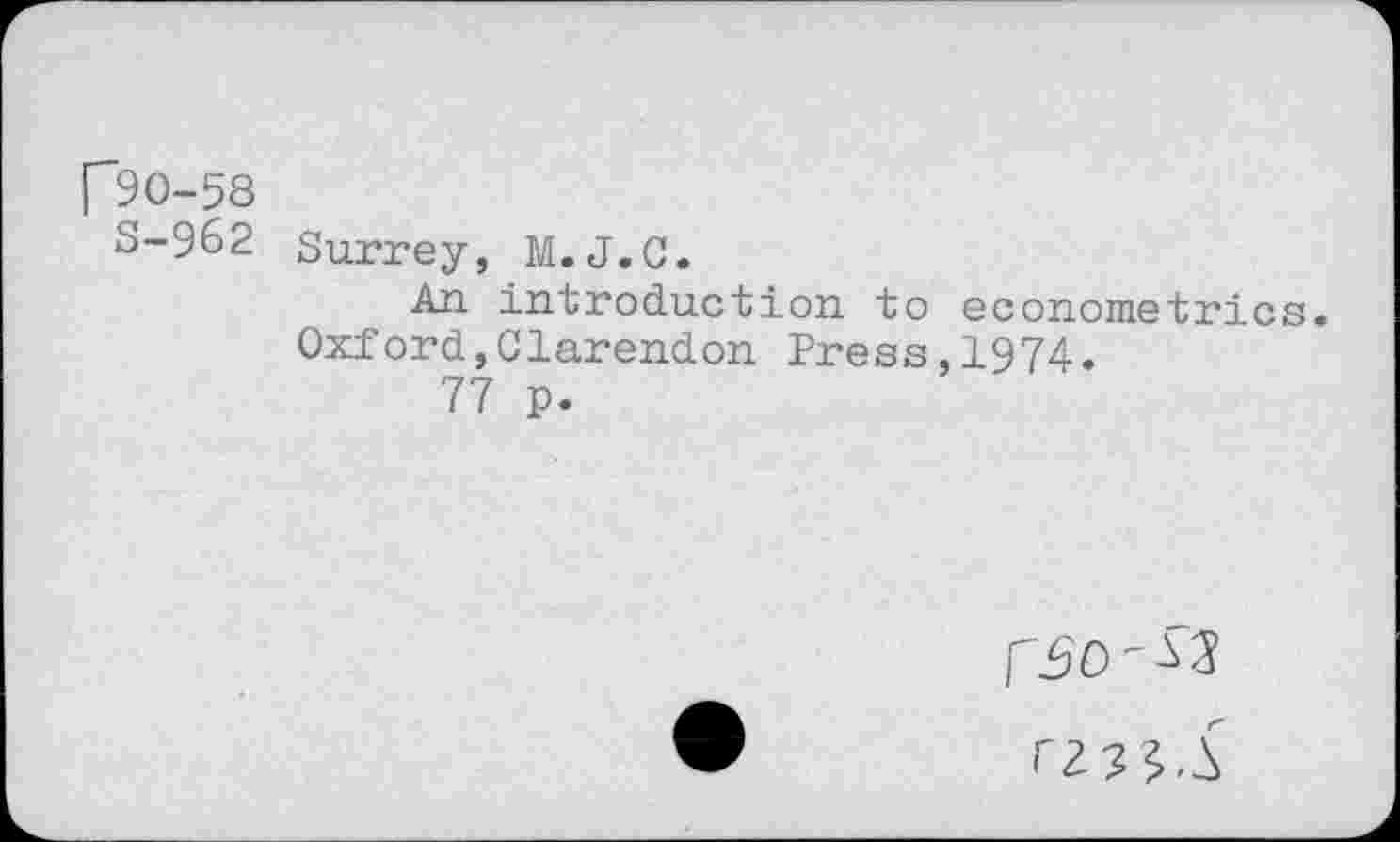 ﻿[”90-58
S-962 Surrey, M.J.C.
An introduction to econometrics. Oxford,Clarendon Press,1974.
77 p.
